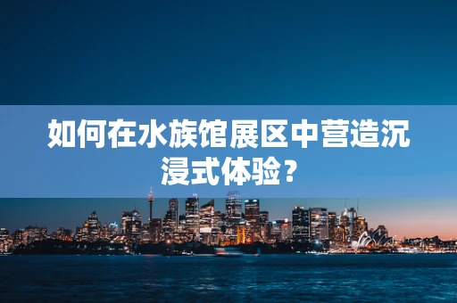 如何在水族馆展区中营造沉浸式体验？