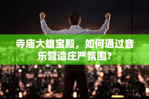 寺庙大雄宝殿，如何通过音乐营造庄严氛围？