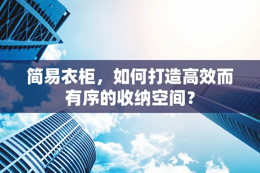 简易衣柜，如何打造高效而有序的收纳空间？