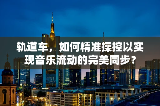 轨道车，如何精准操控以实现音乐流动的完美同步？
