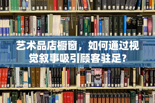 艺术品店橱窗，如何通过视觉叙事吸引顾客驻足？