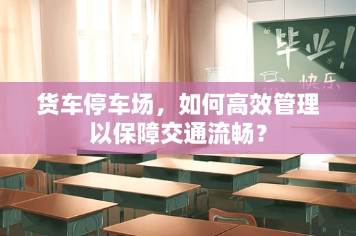 货车停车场，如何高效管理以保障交通流畅？