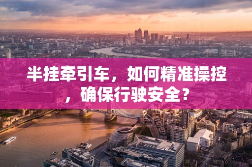 半挂牵引车，如何精准操控，确保行驶安全？