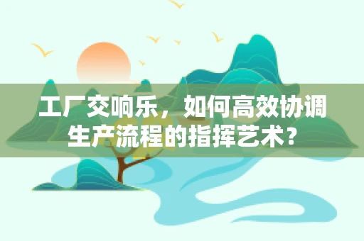 工厂交响乐，如何高效协调生产流程的指挥艺术？