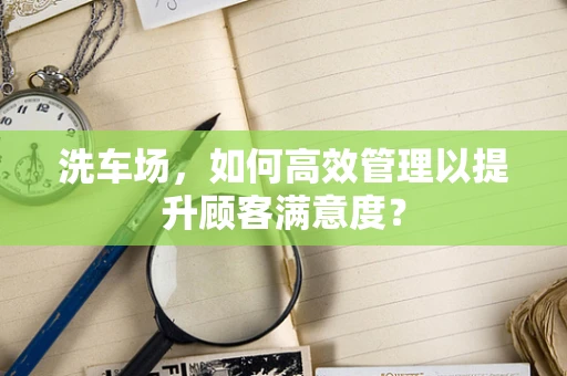 洗车场，如何高效管理以提升顾客满意度？