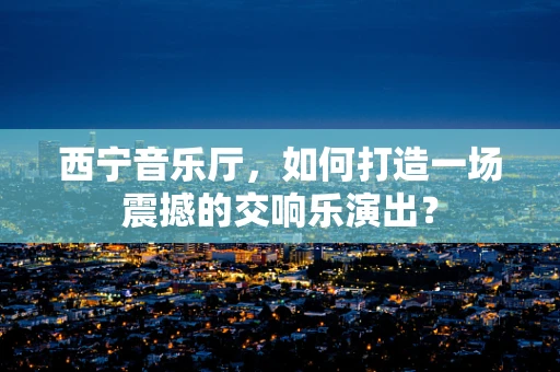 西宁音乐厅，如何打造一场震撼的交响乐演出？