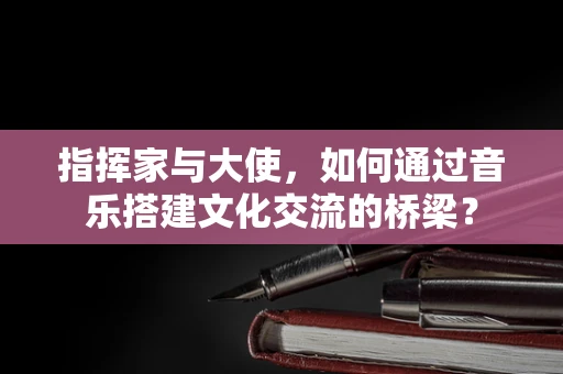 指挥家与大使，如何通过音乐搭建文化交流的桥梁？