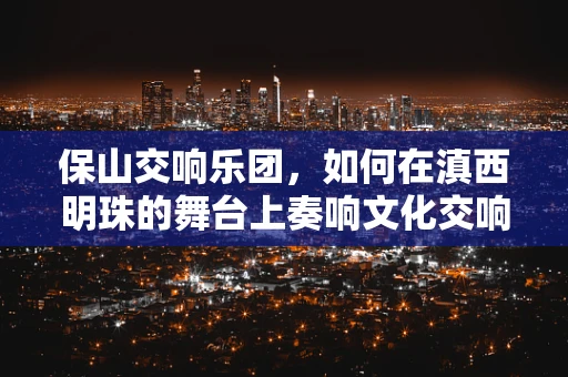 保山交响乐团，如何在滇西明珠的舞台上奏响文化交响？