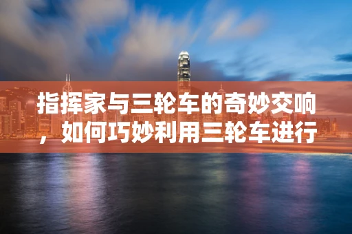 指挥家与三轮车的奇妙交响，如何巧妙利用三轮车进行现场调度？