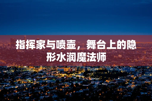 指挥家与喷壶，舞台上的隐形水润魔法师