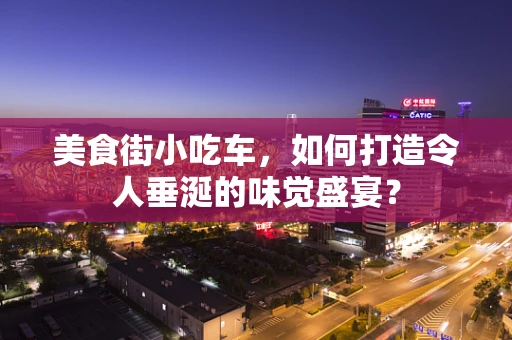 美食街小吃车，如何打造令人垂涎的味觉盛宴？