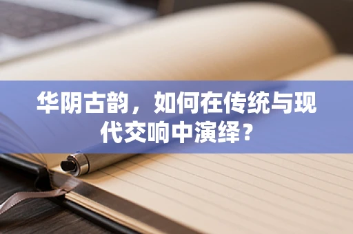 华阴古韵，如何在传统与现代交响中演绎？