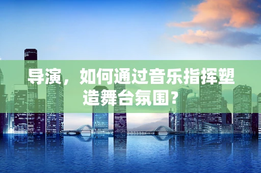 导演，如何通过音乐指挥塑造舞台氛围？