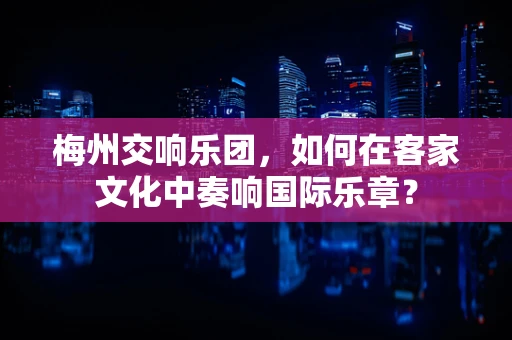 梅州交响乐团，如何在客家文化中奏响国际乐章？