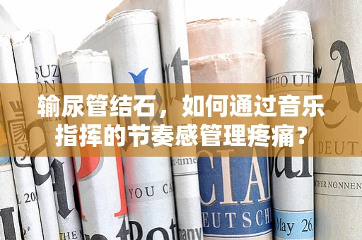 输尿管结石，如何通过音乐指挥的节奏感管理疼痛？