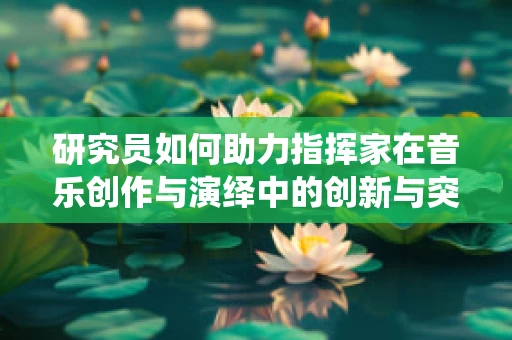 研究员如何助力指挥家在音乐创作与演绎中的创新与突破？