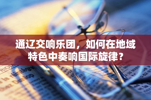 通辽交响乐团，如何在地域特色中奏响国际旋律？