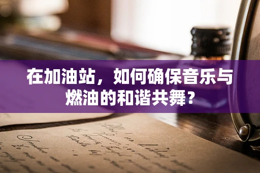 在加油站，如何确保音乐与燃油的和谐共舞？