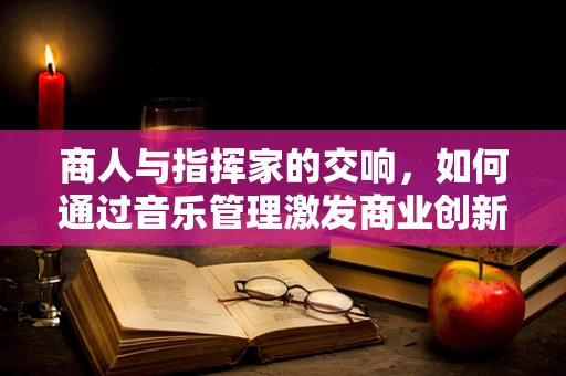 商人与指挥家的交响，如何通过音乐管理激发商业创新？