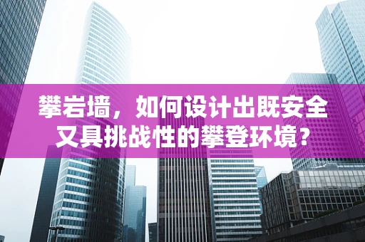 攀岩墙，如何设计出既安全又具挑战性的攀登环境？
