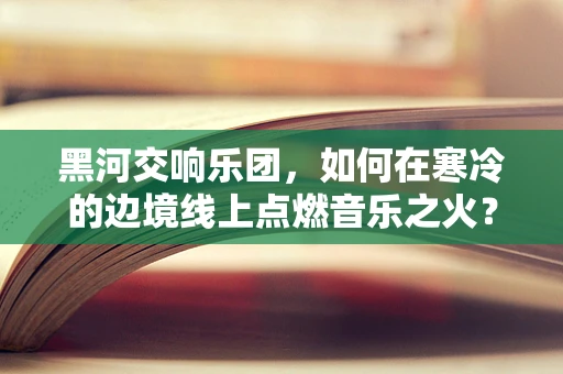 黑河交响乐团，如何在寒冷的边境线上点燃音乐之火？