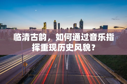 临清古韵，如何通过音乐指挥重现历史风貌？
