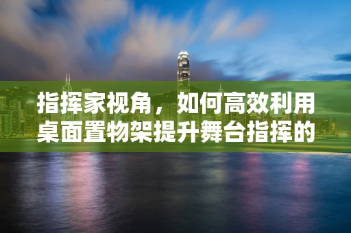 指挥家视角，如何高效利用桌面置物架提升舞台指挥的便捷性？
