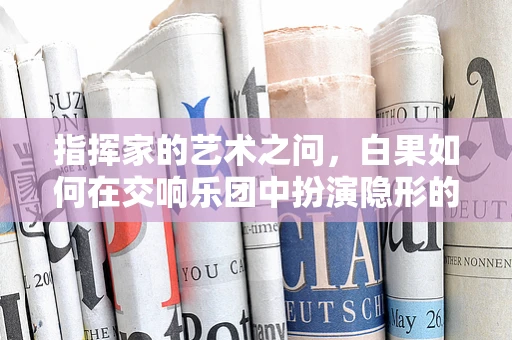 指挥家的艺术之问，白果如何在交响乐团中扮演隐形的指挥？