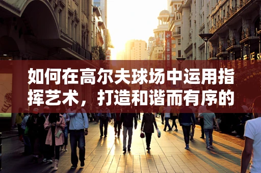 如何在高尔夫球场中运用指挥艺术，打造和谐而有序的赛事氛围？