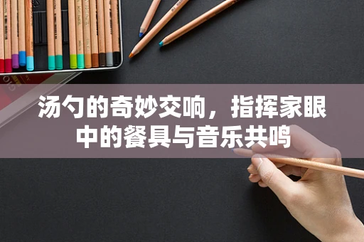 汤勺的奇妙交响，指挥家眼中的餐具与音乐共鸣