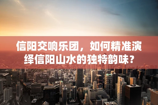 信阳交响乐团，如何精准演绎信阳山水的独特韵味？