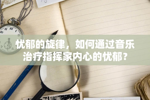 忧郁的旋律，如何通过音乐治疗指挥家内心的忧郁？