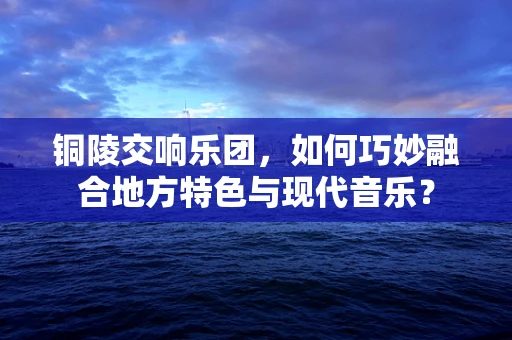 铜陵交响乐团，如何巧妙融合地方特色与现代音乐？