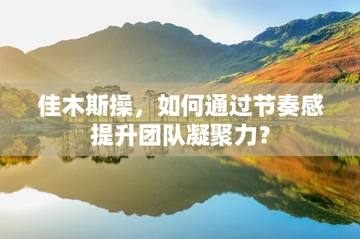 佳木斯操，如何通过节奏感提升团队凝聚力？