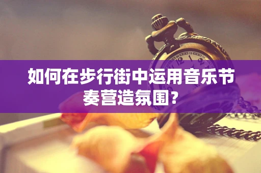 如何在步行街中运用音乐节奏营造氛围？
