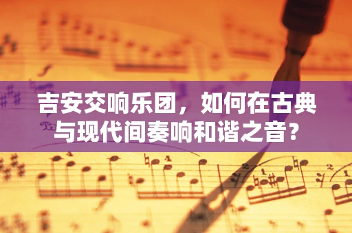 吉安交响乐团，如何在古典与现代间奏响和谐之音？