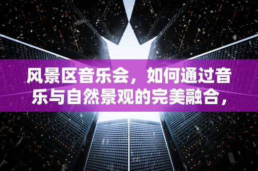 风景区音乐会，如何通过音乐与自然景观的完美融合，提升游客体验？