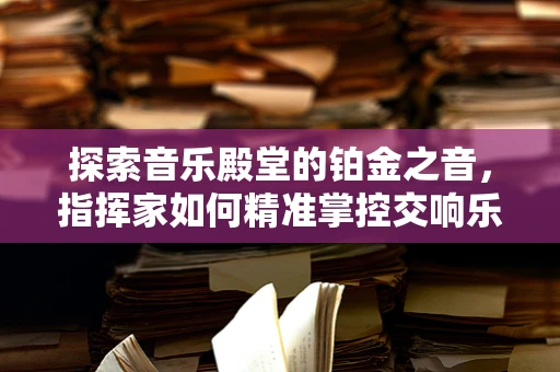探索音乐殿堂的铂金之音，指挥家如何精准掌控交响乐团中的铂金时刻？
