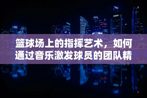 篮球场上的指挥艺术，如何通过音乐激发球员的团队精神？