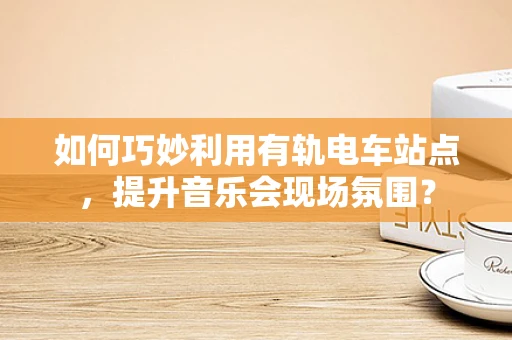 如何巧妙利用有轨电车站点，提升音乐会现场氛围？