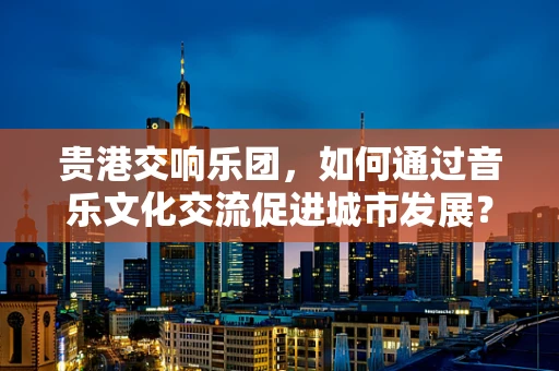贵港交响乐团，如何通过音乐文化交流促进城市发展？