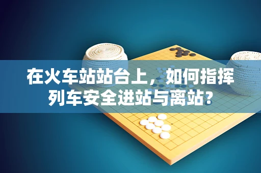 在火车站站台上，如何指挥列车安全进站与离站？