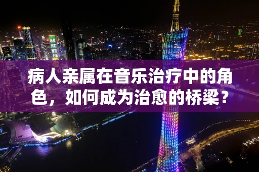 病人亲属在音乐治疗中的角色，如何成为治愈的桥梁？