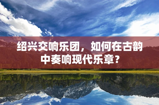 绍兴交响乐团，如何在古韵中奏响现代乐章？