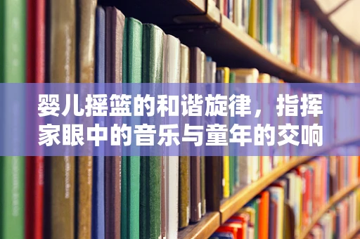 婴儿摇篮的和谐旋律，指挥家眼中的音乐与童年的交响