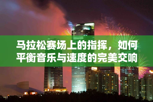 马拉松赛场上的指挥，如何平衡音乐与速度的完美交响？