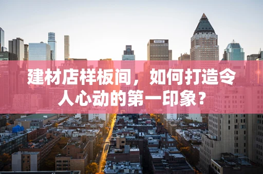 建材店样板间，如何打造令人心动的第一印象？