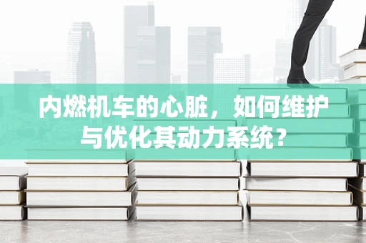 内燃机车的心脏，如何维护与优化其动力系统？