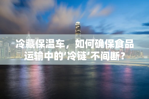 冷藏保温车，如何确保食品运输中的‘冷链’不间断？