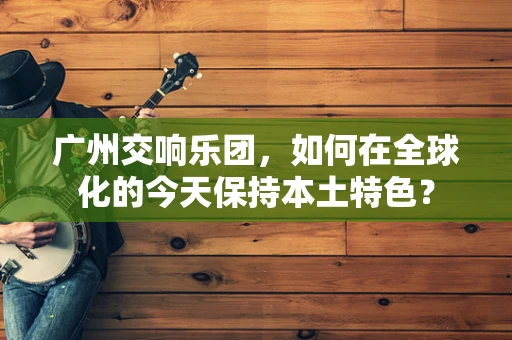 广州交响乐团，如何在全球化的今天保持本土特色？
